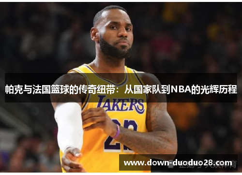 帕克与法国篮球的传奇纽带：从国家队到NBA的光辉历程