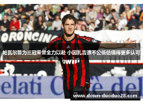 帕瓦尔誓为三冠荣誉全力以赴 小因扎吉遭不公低估值得更多认可 帕瓦尔誓为三冠荣誉全力以赴 小因扎吉遭不公低估值得更多认可