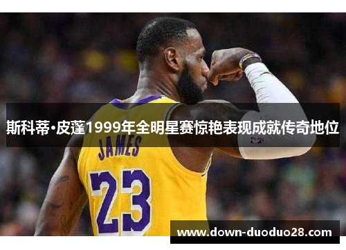 斯科蒂·皮蓬1999年全明星赛惊艳表现成就传奇地位 斯科蒂·皮蓬1999年全明星赛惊艳表现成就传奇地位