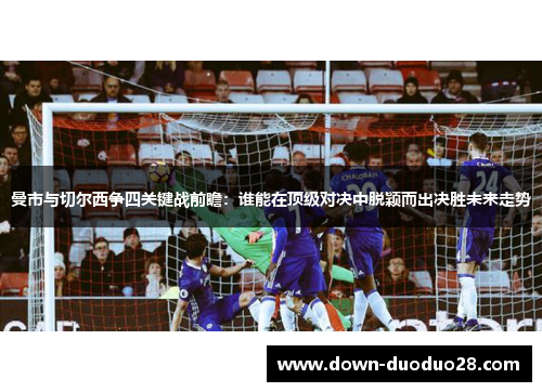 曼市与切尔西争四关键战前瞻:谁能在顶级对决中脱颖而出决胜未来走势 曼市与切尔西争四关键战前瞻:谁能在顶级对决中脱颖而出决胜未来走势