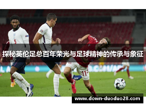 探秘英伦足总百年荣光与足球精神的传承与象征