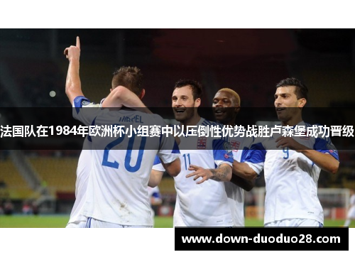 法国队在1984年欧洲杯小组赛中以压倒性优势战胜卢森堡成功晋级