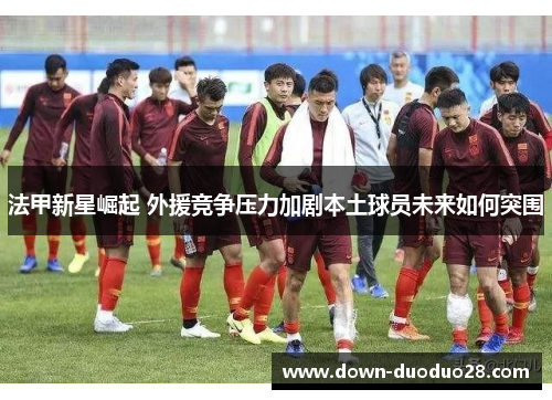 法甲新星崛起 外援竞争压力加剧本土球员未来如何突围