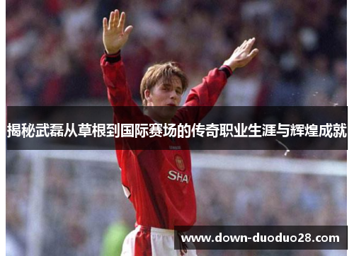 揭秘武磊从草根到国际赛场的传奇职业生涯与辉煌成就 揭秘武磊从草根到国际赛场的传奇职业生涯与辉煌成就