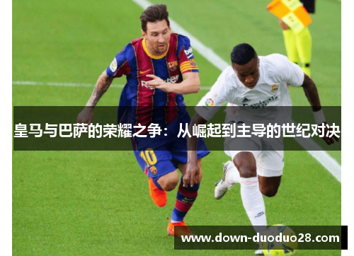皇马与巴萨的荣耀之争:从崛起到主导的世纪对决 皇马与巴萨的荣耀之争:从崛起到主导的世纪对决