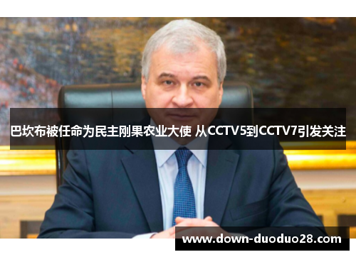 巴坎布被任命为民主刚果农业大使 从CCTV5到CCTV7引发关注