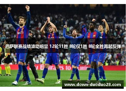 巴萨联赛战绩波动明显 12轮11胜 8轮仅1胜 8轮全胜再起反弹 巴萨联赛战绩波动明显 12轮11胜 8轮仅1胜 8轮全胜再起反弹