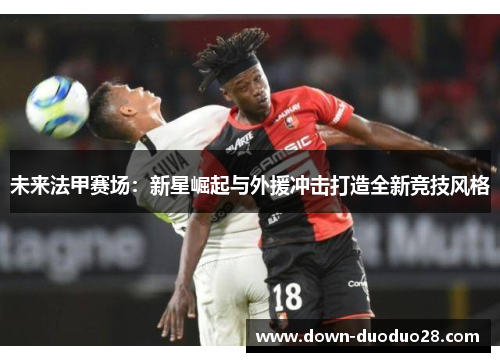 未来法甲赛场:新星崛起与外援冲击打造全新竞技风格 未来法甲赛场:新星崛起与外援冲击打造全新竞技风格
