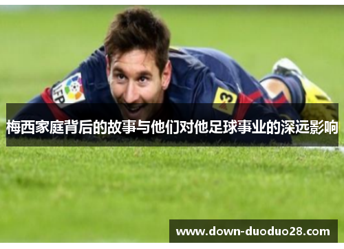 梅西家庭背后的故事与他们对他足球事业的深远影响