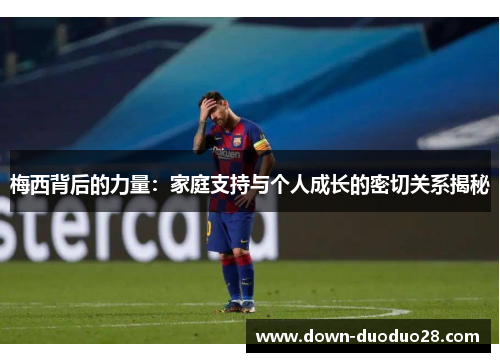 梅西背后的力量：家庭支持与个人成长的密切关系揭秘