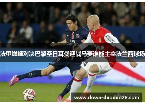 法甲巅峰对决巴黎圣日耳曼迎战马赛谁能主宰法兰西球场