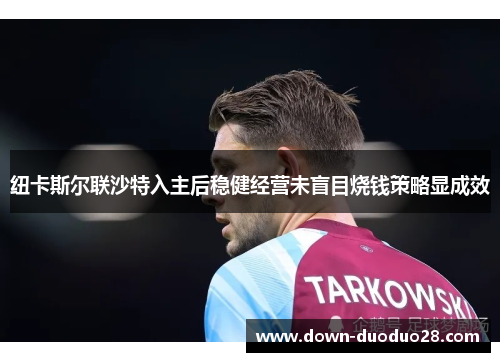 纽卡斯尔联沙特入主后稳健经营未盲目烧钱策略显成效