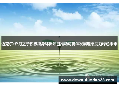 迈克尔·乔丹之子积极投身环保项目推动可持续发展理念助力绿色未来 迈克尔·乔丹之子积极投身环保项目推动可持续发展理念助力绿色未来