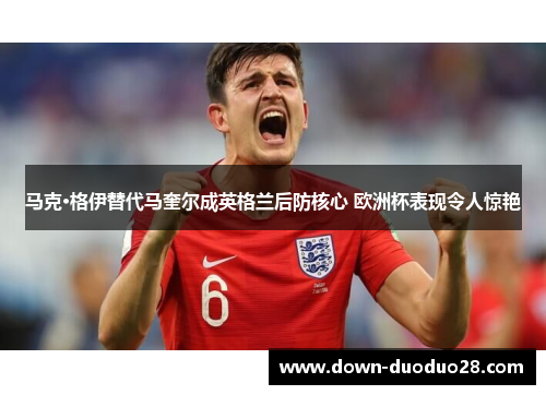 马克·格伊替代马奎尔成英格兰后防核心 欧洲杯表现令人惊艳